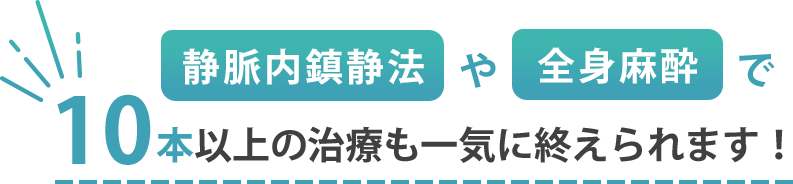 静脈内鎮静法や全身麻酔で10本以上の治療も一気に終えられます！