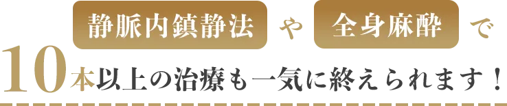 静脈内鎮静法や全身麻酔で10本以上の治療も一気に終えられます！