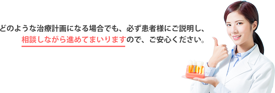 どのような治療計画になる場合でも、必ず患者様にご説明し、相談しながら進めてまいりますので、ご安心ください。