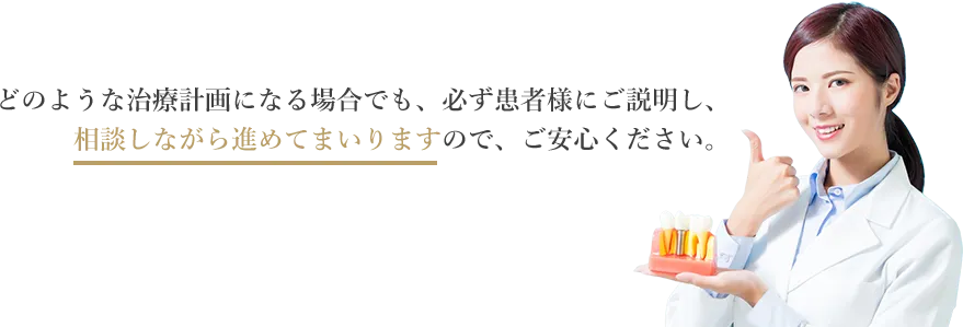 どのような治療計画になる場合でも、必ず患者様にご説明し、相談しながら進めてまいりますので、ご安心ください。